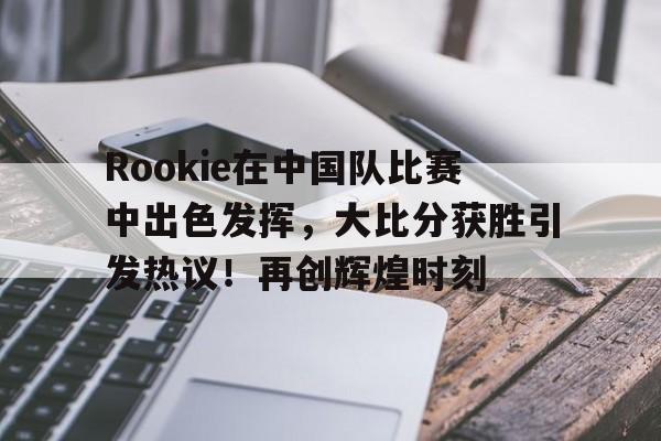 关于Rookie在中国队比赛中出色发挥，大比分获胜引发热议！再创辉煌时刻的信息